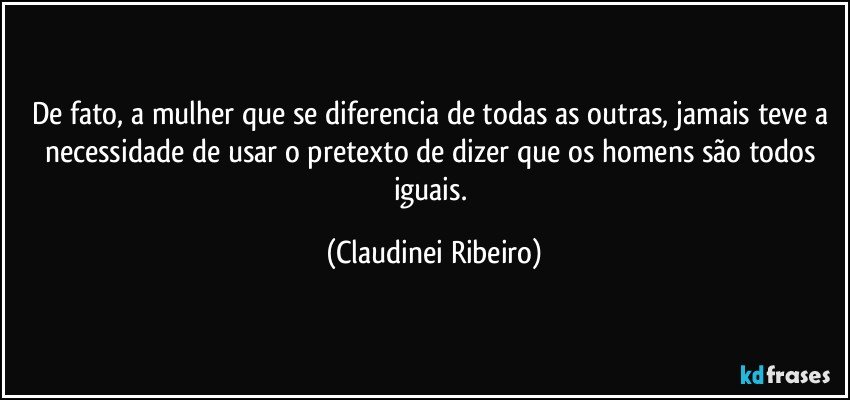 De fato, a mulher que se diferencia de todas as outras, jamais teve a necessidade de usar o pretexto de dizer que os homens são todos iguais. (Claudinei Ribeiro)