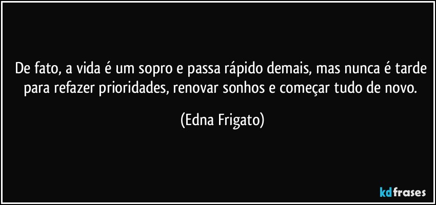 De fato, a vida é um sopro e passa rápido demais, mas nunca é tarde para refazer prioridades, renovar sonhos e começar tudo de novo. (Edna Frigato)