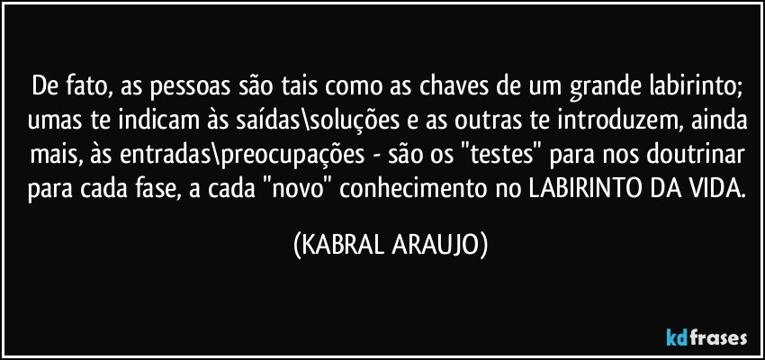 De fato, as pessoas são tais como as chaves de um grande labirinto; umas te indicam às saídas\soluções e as outras te introduzem, ainda mais, às entradas\preocupações - são os "testes" para nos doutrinar para cada fase, a cada "novo" conhecimento no LABIRINTO DA VIDA. (KABRAL ARAUJO)