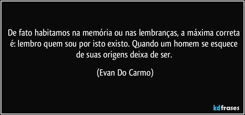 De fato habitamos na memória ou nas lembranças, a máxima correta é: lembro quem sou por isto existo. Quando um homem se esquece de suas origens deixa de ser. (Evan Do Carmo)