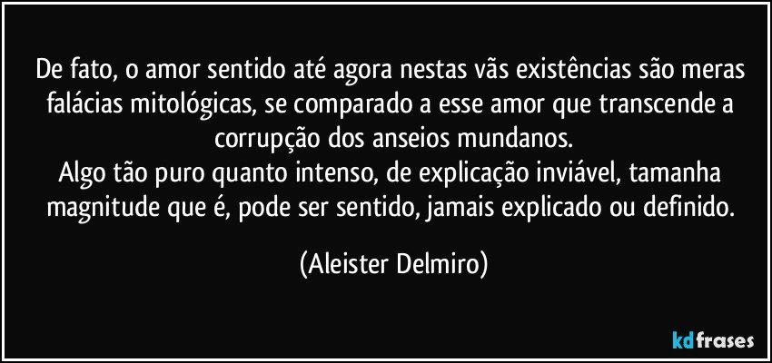 De fato, o amor sentido até agora nestas vãs existências são meras falácias mitológicas, se comparado a esse amor que transcende a corrupção dos anseios mundanos.
Algo tão puro quanto intenso, de explicação inviável, tamanha magnitude que é, pode ser sentido, jamais explicado ou definido. (Aleister Delmiro)