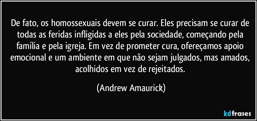 De fato, os homossexuais devem se curar. Eles precisam se curar de todas as feridas infligidas a eles pela sociedade, começando pela família e pela igreja. Em vez de prometer cura, ofereçamos apoio emocional e um ambiente em que não sejam julgados, mas amados, acolhidos em vez de rejeitados. (Andrew Amaurick)