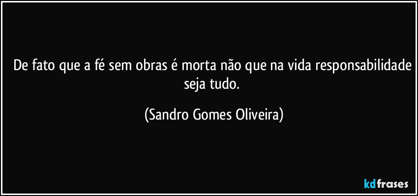 De fato que a fé sem obras é morta não que na vida responsabilidade seja tudo. (Sandro Gomes Oliveira)