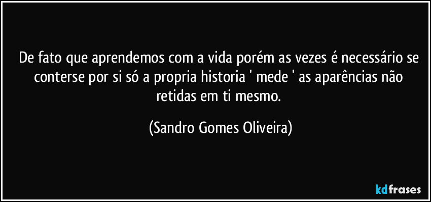 De fato que aprendemos com a vida porém as vezes é necessário se conterse por si só a propria historia ' mede ' as aparências não retidas em ti mesmo. (Sandro Gomes Oliveira)