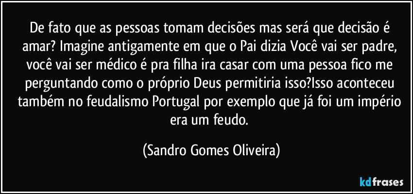 De fato que as pessoas tomam decisões mas será que decisão é amar? Imagine antigamente em que o Pai dizia Você vai ser padre, você vai ser médico é pra filha ira casar com uma pessoa fico me perguntando como o próprio Deus permitiria isso?Isso aconteceu também no feudalismo Portugal por exemplo que já foi um império era um feudo. (Sandro Gomes Oliveira)