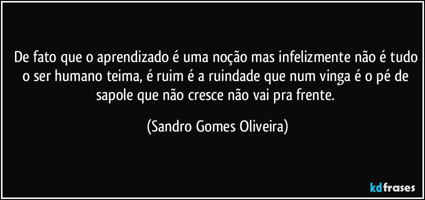 De fato que o aprendizado é uma noção mas infelizmente não é tudo o ser humano teima, é ruim é a ruindade que num vinga é o pé de sapole que não cresce não vai pra frente. (Sandro Gomes Oliveira)