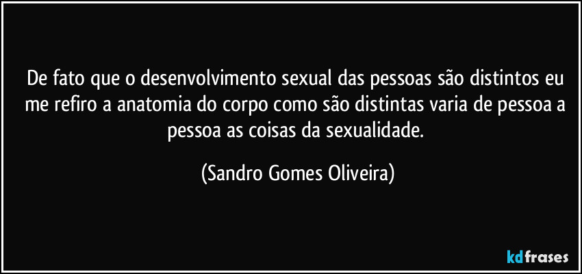 De fato que o desenvolvimento sexual das pessoas são distintos eu me refiro a anatomia do corpo como são distintas varia de pessoa a pessoa as coisas da sexualidade. (Sandro Gomes Oliveira)