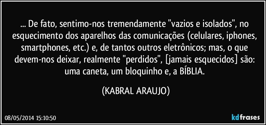 ... De fato, sentimo-nos tremendamente "vazios e isolados", no esquecimento dos aparelhos das comunicações (celulares, iphones, smartphones, etc.) e, de tantos outros eletrônicos; mas, o que devem-nos deixar, realmente "perdidos", [jamais esquecidos] são: uma caneta, um bloquinho e, a BÍBLIA. (KABRAL ARAUJO)