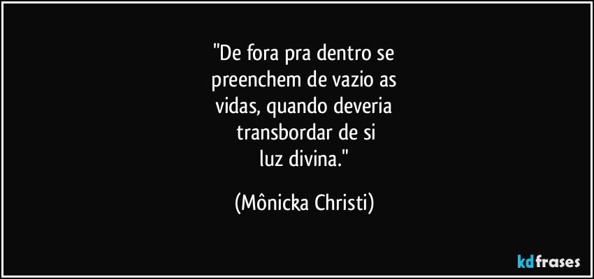 "De fora pra dentro se
 preenchem de vazio as 
vidas, quando deveria
 transbordar de si
 luz divina." (Mônicka Christi)