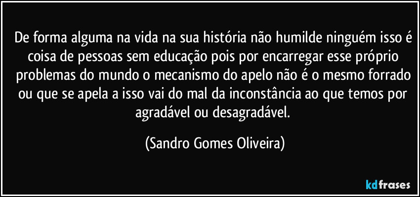 De forma alguma na vida na sua história não humilde ninguém isso é coisa de pessoas sem educação pois por encarregar esse próprio problemas do mundo o mecanismo do apelo não é o mesmo forrado ou que se apela a isso vai do mal da inconstância ao que temos por agradável ou desagradável. (Sandro Gomes Oliveira)