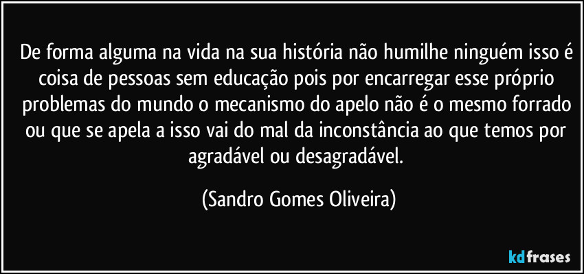 De forma alguma na vida na sua história não humilhe ninguém isso é coisa de pessoas sem educação pois por encarregar esse próprio problemas do mundo o mecanismo do apelo não é o mesmo forrado ou que se apela a isso vai do mal da inconstância ao que temos por agradável ou desagradável. (Sandro Gomes Oliveira)