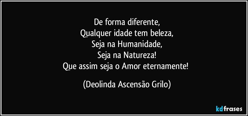 De forma diferente,
Qualquer idade tem beleza,
Seja na Humanidade,
Seja na Natureza!
Que assim seja o Amor eternamente! (Deolinda Ascensão Grilo)