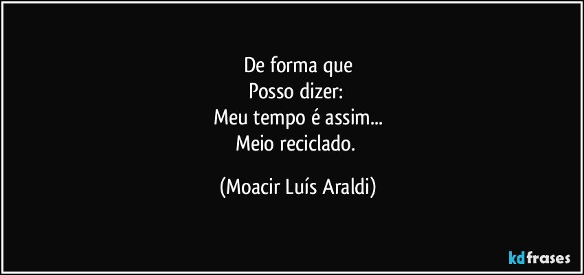 De forma que
Posso dizer: 
Meu tempo é assim...
Meio reciclado. (Moacir Luís Araldi)