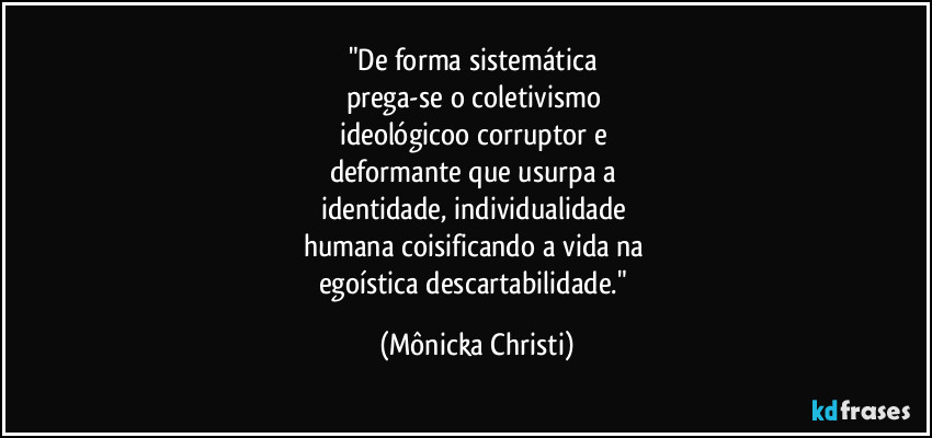 "De forma sistemática 
prega-se o coletivismo 
ideológicoo corruptor e 
deformante que usurpa a 
identidade, individualidade  
humana coisificando a vida na 
egoística descartabilidade." (Mônicka Christi)