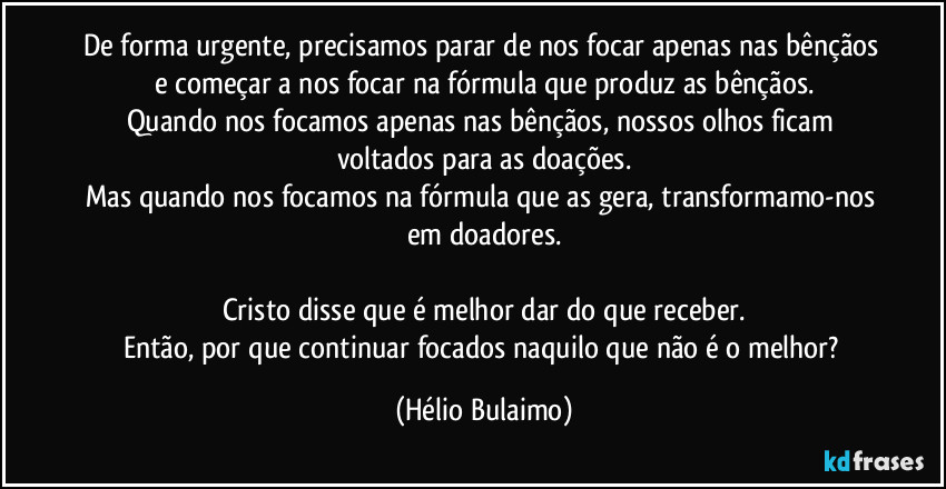 De forma urgente, precisamos parar de nos focar apenas nas bênçãos e começar a nos focar na fórmula que produz as bênçãos.
Quando nos focamos apenas nas bênçãos, nossos olhos ficam voltados para as doações.
Mas quando nos focamos na fórmula que as gera, transformamo-nos em doadores.

Cristo disse que é melhor dar do que receber.
Então, por que continuar focados naquilo que não é o melhor? (Hélio Bulaimo)
