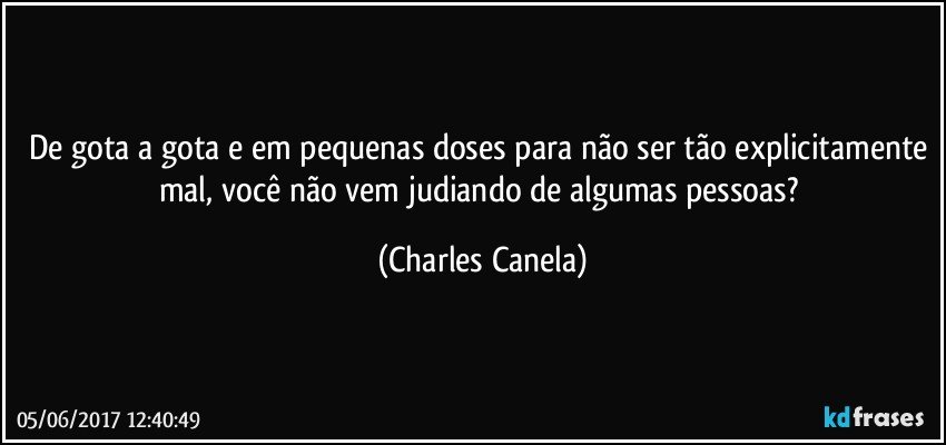 De gota a gota e em pequenas doses para não ser tão explicitamente mal, você não vem judiando de algumas pessoas? (Charles Canela)