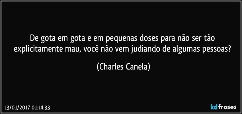 De gota em gota e em pequenas doses para não ser tão explicitamente mau, você não vem judiando de algumas pessoas? (Charles Canela)