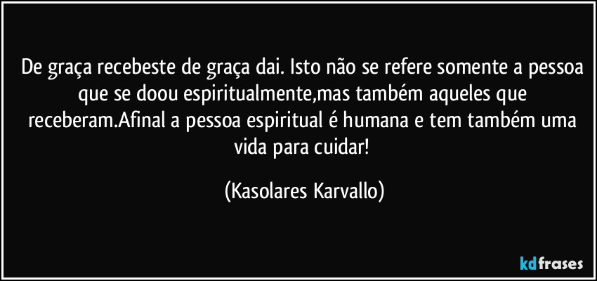 De graça recebeste de graça dai. Isto não se refere somente a pessoa que se doou espiritualmente,mas também aqueles que receberam.Afinal a pessoa espiritual é humana e tem também uma vida para cuidar! (Kasolares Karvallo)