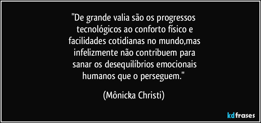 "De grande valia são os progressos
 tecnológicos ao conforto físico e
 facilidades cotidianas no mundo,mas
 infelizmente não contribuem para
 sanar os desequilíbrios emocionais
 humanos que o perseguem." (Mônicka Christi)