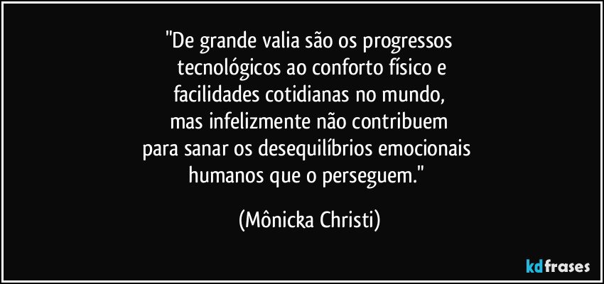 "De grande valia são os progressos
 tecnológicos ao conforto físico e
facilidades cotidianas no mundo,
mas infelizmente não contribuem
para sanar os desequilíbrios emocionais 
humanos que o perseguem." (Mônicka Christi)