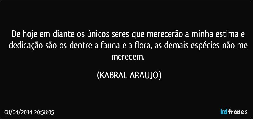 De hoje em diante os únicos seres que merecerão a minha estima e dedicação são os dentre a fauna e a flora, as demais espécies não me merecem. (KABRAL ARAUJO)