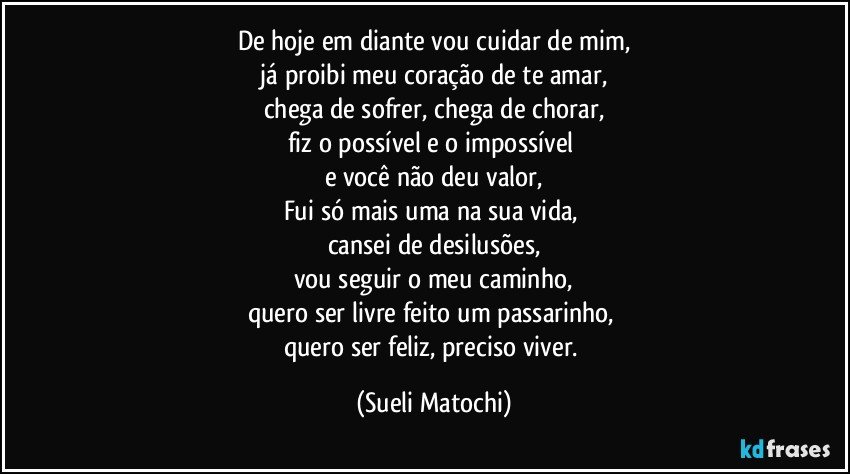 De hoje em diante vou cuidar de mim,
 já proibi meu coração de te amar, 
chega de sofrer, chega de chorar,
fiz o possível e o impossível 
e você não deu valor,
Fui só mais uma na sua vida, 
cansei de desilusões,
vou seguir o meu caminho,
quero ser livre feito um passarinho, 
quero ser feliz, preciso viver. (Sueli Matochi)