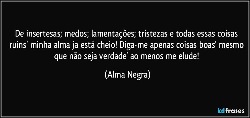 De insertesas; medos; lamentaçôes; tristezas e todas essas coisas ruins' minha alma ja está cheio! Diga-me apenas coisas boas' mesmo que não seja verdade' ao menos me elude! (Alma Negra)