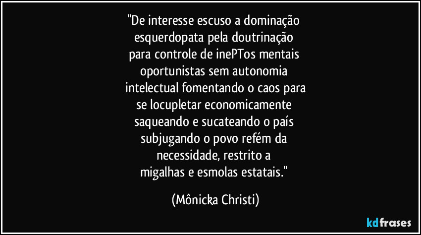 "De interesse escuso a dominação
esquerdopata pela doutrinação
para controle de inePTos mentais
oportunistas sem autonomia
intelectual fomentando o caos para
se locupletar economicamente
saqueando e sucateando o país
subjugando o povo refém da
necessidade, restrito a
migalhas e esmolas estatais." (Mônicka Christi)