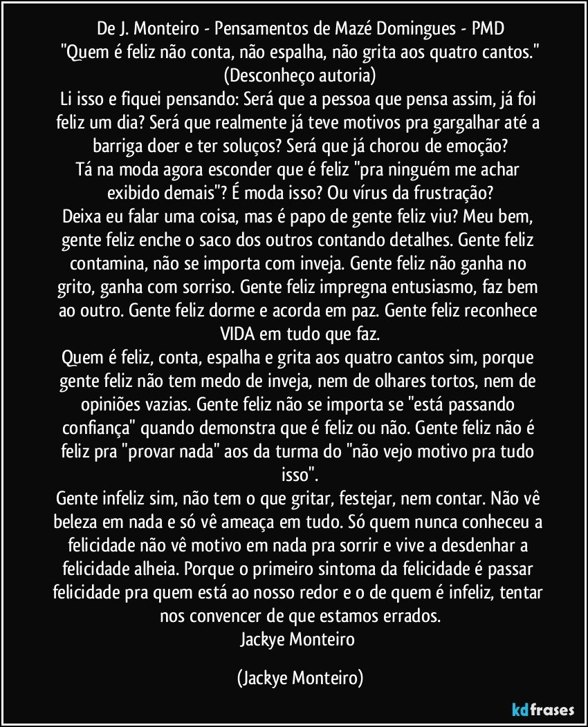 De J. Monteiro - Pensamentos de Mazé Domingues - PMD
"Quem é feliz não conta, não espalha, não grita aos quatro cantos."
(Desconheço autoria)
Li isso e fiquei pensando: Será que a pessoa que pensa assim, já foi feliz um dia? Será que realmente já teve motivos pra gargalhar até a barriga doer e ter soluços? Será que já chorou de emoção?
Tá na moda agora esconder que é feliz "pra ninguém me achar exibido demais"? É moda isso? Ou vírus da frustração?
Deixa eu falar uma coisa, mas é papo de gente feliz viu? Meu bem, gente feliz enche o saco dos outros contando detalhes. Gente feliz contamina, não se importa com inveja. Gente feliz não ganha no grito, ganha com sorriso. Gente feliz impregna entusiasmo, faz bem ao outro. Gente feliz dorme e acorda em paz. Gente feliz reconhece VIDA em tudo que faz.
Quem é feliz, conta, espalha e grita aos quatro cantos sim, porque gente feliz não tem medo de inveja, nem de olhares tortos, nem de opiniões vazias. Gente feliz não se importa se "está passando confiança" quando demonstra que é feliz ou não. Gente feliz não é feliz pra "provar nada" aos da turma do "não vejo motivo pra tudo isso".
Gente infeliz sim, não tem o que gritar, festejar, nem contar. Não vê beleza em nada e só vê ameaça em tudo. Só quem nunca conheceu a felicidade não vê motivo em nada pra sorrir e vive a desdenhar a felicidade alheia. Porque o primeiro sintoma da felicidade é passar felicidade pra quem está ao nosso redor e o de quem é infeliz, tentar nos convencer de que estamos errados.
Jackye Monteiro (Jackye Monteiro)