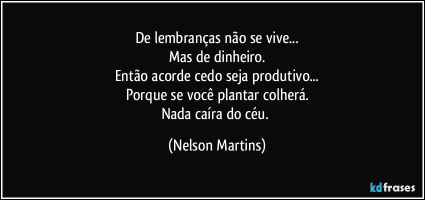 De lembranças não se vive...
Mas de dinheiro.
Então acorde cedo seja produtivo...
Porque se você plantar colherá.
Nada caíra do céu. (Nelson Martins)