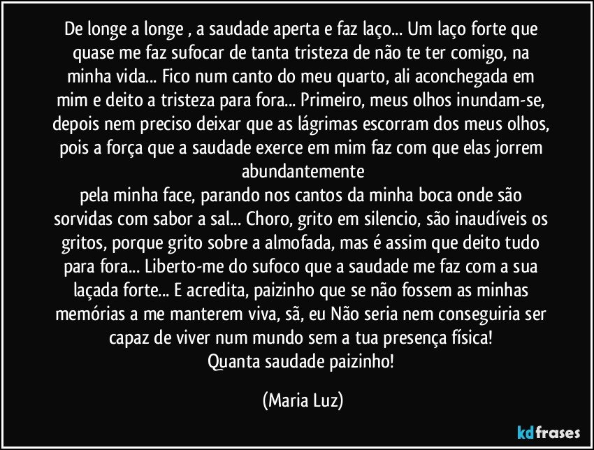 De longe a longe , a saudade aperta e faz laço... Um laço forte que quase me faz sufocar de tanta tristeza de não te ter comigo, na minha vida... Fico num canto do meu quarto, ali aconchegada em mim e deito a tristeza para fora... Primeiro, meus olhos inundam-se, depois nem preciso deixar que as lágrimas escorram dos meus olhos, pois a força que a saudade exerce em mim faz com que elas jorrem abundantemente
pela minha face, parando nos cantos da minha boca onde são sorvidas com sabor a sal... Choro, grito em silencio, são inaudíveis os gritos, porque grito sobre a almofada, mas é assim que deito tudo para fora... Liberto-me do sufoco que a saudade me faz com a sua laçada forte... E acredita, paizinho que se não fossem as minhas memórias a me manterem viva, sã, eu Não seria nem conseguiria ser  capaz de viver num mundo sem a tua presença física! 
Quanta saudade paizinho! (Maria Luz)