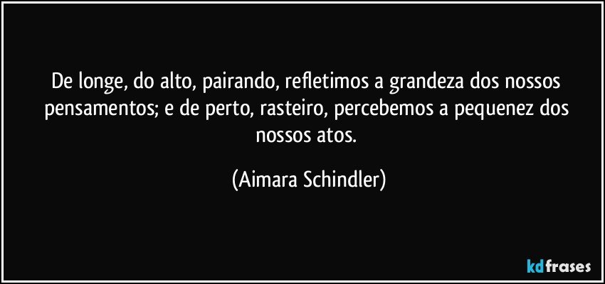 De longe, do alto, pairando, refletimos a grandeza dos nossos pensamentos;  e de perto, rasteiro, percebemos a pequenez dos nossos atos. (Aimara Schindler)