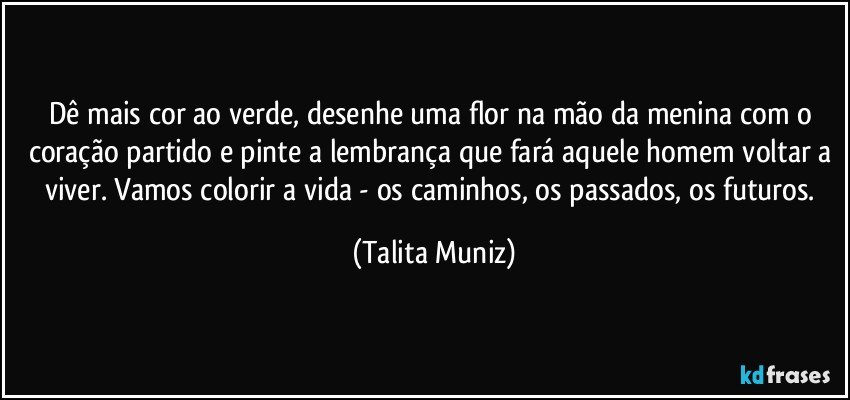 Dê mais cor ao verde, desenhe uma flor na mão da menina com o coração partido e pinte a lembrança que fará aquele homem voltar a viver. Vamos colorir a vida - os caminhos, os passados, os futuros. (Talita Muniz)