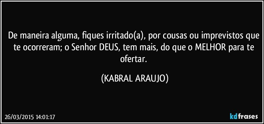 De maneira alguma, fiques irritado(a), por cousas ou imprevistos que te ocorreram; o Senhor DEUS, tem mais, do que o MELHOR para te ofertar. (KABRAL ARAUJO)