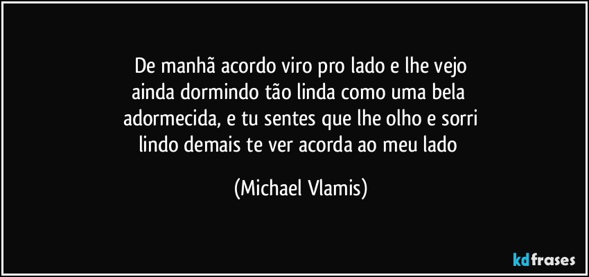 De manhã acordo viro pro lado e lhe vejo
ainda dormindo tão linda como uma bela 
adormecida, e tu sentes que lhe olho e sorri
lindo demais te ver e acorda ao meu lado (Michael Vlamis)