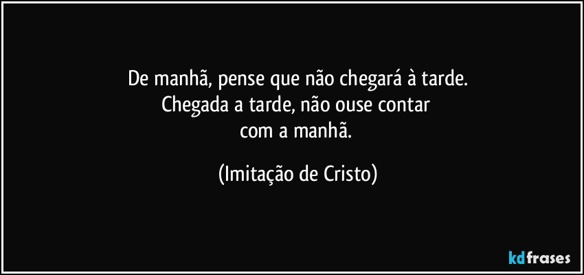 De manhã, pense que não chegará à tarde.
Chegada a tarde, não ouse contar 
com a manhã. (Imitação de Cristo)