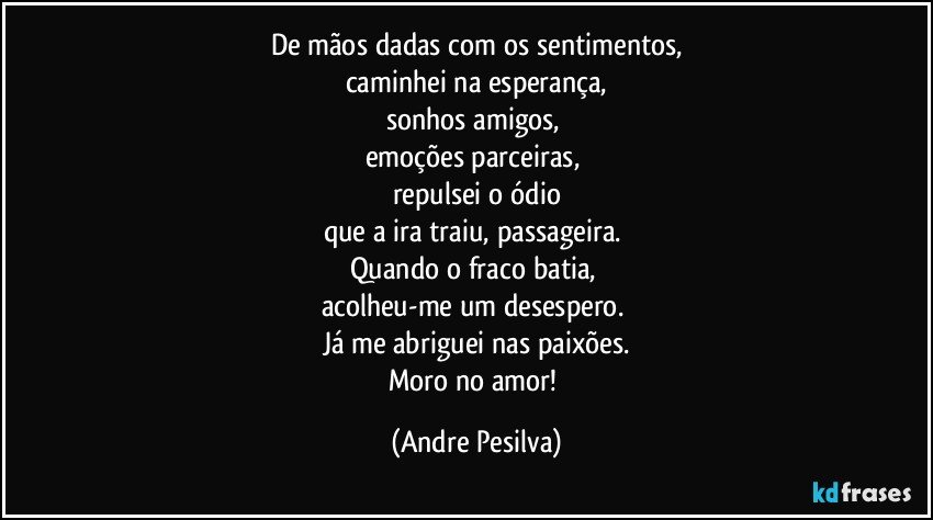 De mãos dadas com os sentimentos,
caminhei na esperança,
sonhos amigos, 
emoções parceiras, 
repulsei o ódio
que a ira traiu, passageira. 
Quando o fraco batia, 
acolheu-me um desespero. 
Já me abriguei nas paixões.
Moro no amor! (Andre Pesilva)