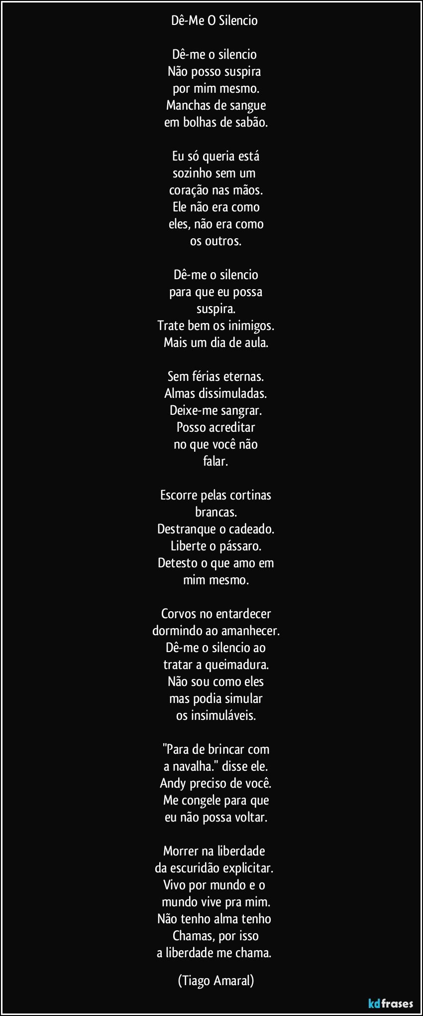 Dê-Me O Silencio 

Dê-me o silencio 
Não posso suspira 
por mim mesmo.
Manchas de sangue
em bolhas de sabão.

Eu só queria está
sozinho sem um 
coração nas mãos.
Ele não era como
eles, não era como
os outros.

Dê-me o silencio
para que eu possa
suspira.
Trate bem os inimigos.
Mais um dia de aula.

Sem férias eternas.
Almas dissimuladas.
Deixe-me sangrar.
Posso acreditar
no que você não
falar.

Escorre pelas cortinas
brancas.
Destranque o cadeado.
Liberte o pássaro.
Detesto o que amo em
mim mesmo.

Corvos no entardecer
dormindo ao amanhecer.
Dê-me o silencio ao
tratar a queimadura.
Não sou como eles
mas podia simular
os insimuláveis.

"Para de brincar com
a navalha." disse ele.
Andy preciso de você.
Me congele para que
eu não possa voltar.

Morrer na liberdade 
da escuridão explicitar. 
Vivo por mundo e o 
mundo vive pra mim.
Não tenho alma tenho 
Chamas, por isso
a liberdade me chama. (Tiago Amaral)