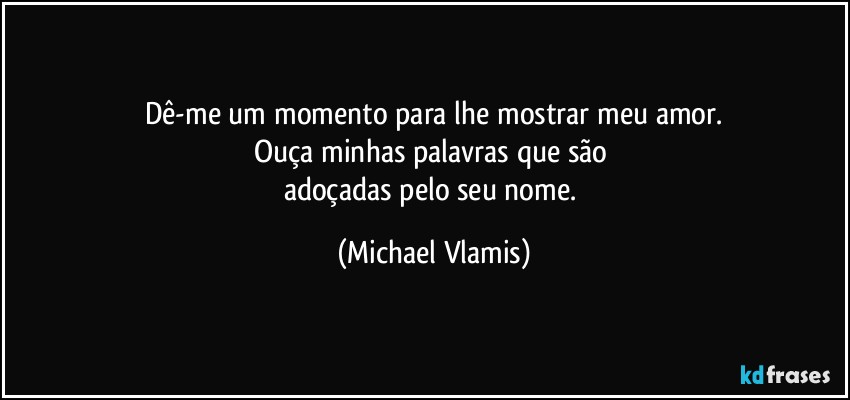 Dê-me um momento para lhe mostrar meu amor.
Ouça minhas palavras que são 
adoçadas pelo seu nome. (Michael Vlamis)