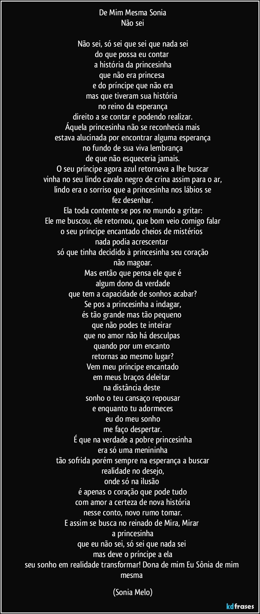 De Mim Mesma Sonia
Não sei

Não sei, só sei que sei que nada sei
do que possa eu contar 
a história da princesinha
que não era princesa 
e do príncipe que não era
mas que tiveram sua história 
no reino da esperança
direito a se contar e podendo realizar.
Áquela princesinha não se reconhecia mais
estava alucinada por encontrar alguma esperança
no fundo de sua viva lembrança
de que não esqueceria jamais.
O seu príncipe agora azul retornava a lhe buscar
vinha no seu lindo cavalo negro de crina assim para o ar,
lindo era o sorriso que a princesinha nos lábios se
fez desenhar.
Ela toda contente se pos no mundo a gritar:
Ele me buscou, ele retornou, que bom veio comigo falar
o seu príncipe encantado cheios de mistérios 
nada podia acrescentar 
só que tinha decidido à princesinha seu coração
não magoar.
Mas então que pensa ele que é
algum dono da verdade
que tem a capacidade de sonhos acabar?
Se pos a princesinha a indagar,
és tão grande mas tão pequeno 
que não podes te inteirar 
que no amor não há desculpas 
quando por um encanto 
retornas ao mesmo lugar?
Vem meu príncipe encantado
em meus braços deleitar 
na distância deste 
sonho o teu cansaço repousar
e enquanto tu adormeces
eu do meu sonho
me faço despertar.
É que na verdade a pobre princesinha
era só uma menininha
tão sofrida porém sempre na esperança a buscar
realidade no desejo,
onde só na ilusão 
é apenas o coração que pode tudo
com amor a certeza de nova história
nesse conto, novo rumo tomar.
E assim se busca no reinado de Mira, Mirar 
a princesinha
que eu não sei, só sei que nada sei 
mas deve o príncipe a ela
seu sonho em realidade transformar! Dona de mim Eu Sônia de mim mesma (Sonia Melo)