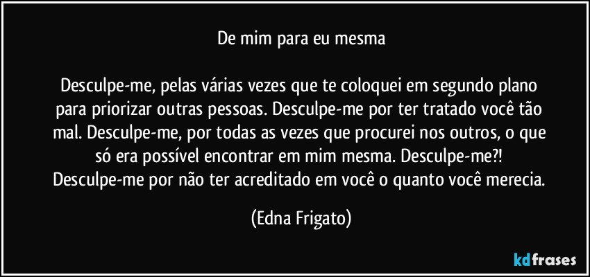 De mim para eu mesma

Desculpe-me, pelas várias vezes que te coloquei em segundo plano para priorizar outras pessoas. Desculpe-me por ter tratado você tão mal. Desculpe-me, por todas as vezes que procurei nos outros, o que só era possível encontrar em mim mesma. Desculpe-me?! 
Desculpe-me por não ter acreditado em você o quanto você merecia. (Edna Frigato)