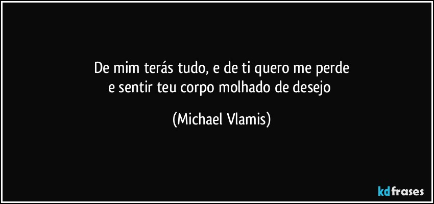 De mim terás tudo, e de ti quero me perde
e sentir teu corpo molhado de desejo (Michael Vlamis)