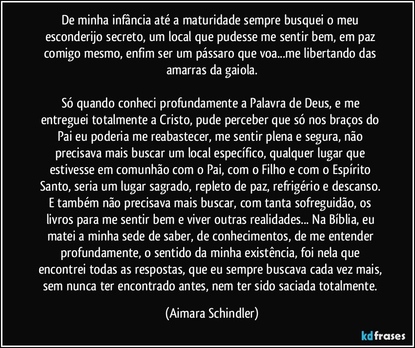 De minha infância até a maturidade sempre busquei o  meu esconderijo secreto, um local que pudesse me sentir bem, em paz comigo mesmo, enfim  ser um pássaro que voa...me libertando das amarras da gaiola.

Só quando conheci profundamente a Palavra  de Deus, e me entreguei totalmente a Cristo,  pude perceber que só nos braços do Pai eu poderia me reabastecer, me sentir plena e segura, não precisava mais buscar um local específico, qualquer lugar que estivesse em comunhão com o Pai, com o Filho e com o Espírito Santo, seria um  lugar sagrado, repleto de paz, refrigério e descanso. E também não precisava mais buscar, com tanta sofreguidão, os livros para me sentir bem e viver outras realidades... Na Bíblia, eu matei a minha sede de saber, de conhecimentos, de me entender profundamente, o sentido da minha existência,  foi nela que encontrei todas as respostas, que eu sempre buscava cada vez mais, sem nunca ter encontrado antes, nem ter sido saciada totalmente. (Aimara Schindler)