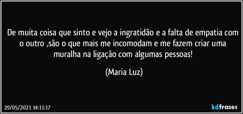 De muita coisa que sinto e vejo a ingratidão e a falta de empatia com o outro ,são o que mais me incomodam e me fazem criar uma muralha na ligação com algumas pessoas! (Maria Luz)