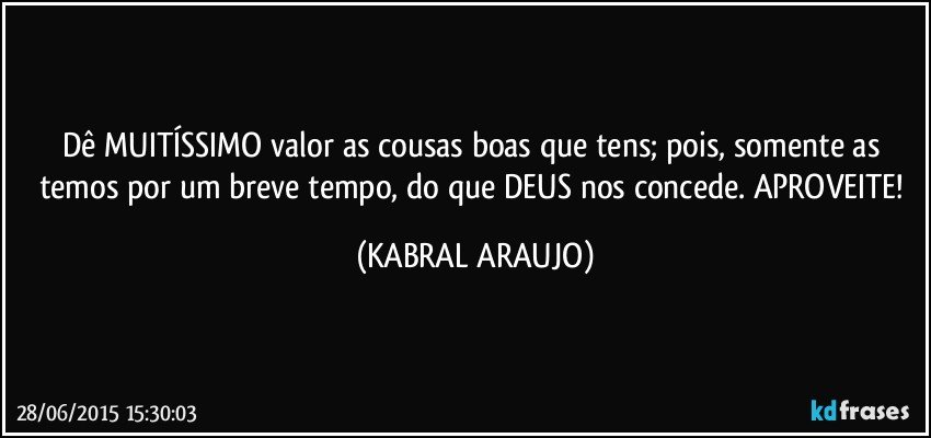 Dê MUITÍSSIMO valor as cousas boas que tens; pois, somente as temos por um breve tempo, do que DEUS nos concede. APROVEITE! (KABRAL ARAUJO)