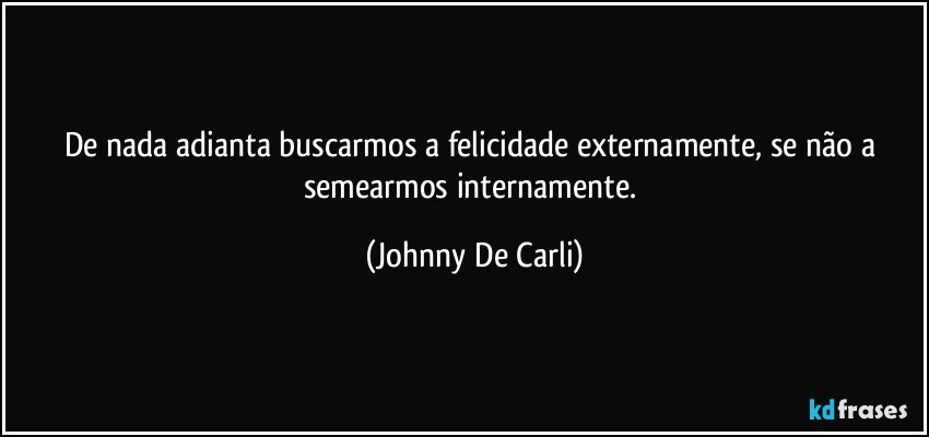 De nada adianta buscarmos a felicidade externamente, se não a semearmos internamente. (Johnny De Carli)