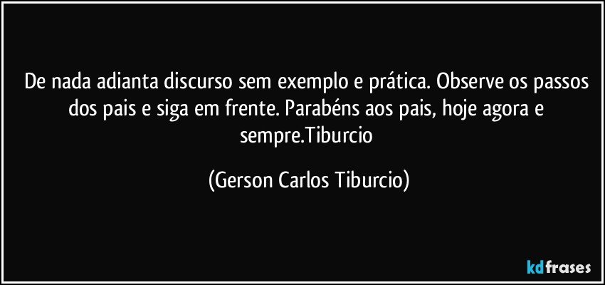 De nada adianta discurso sem exemplo e prática. Observe os passos dos pais e siga em frente. Parabéns aos pais, hoje agora e sempre.Tiburcio (Gerson Carlos Tiburcio)