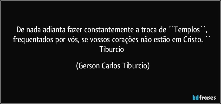 De nada adianta fazer constantemente a troca de ´´Templos´´, frequentados por vós, se vossos corações não estão em Cristo. ´´ Tiburcio (Gerson Carlos Tiburcio)