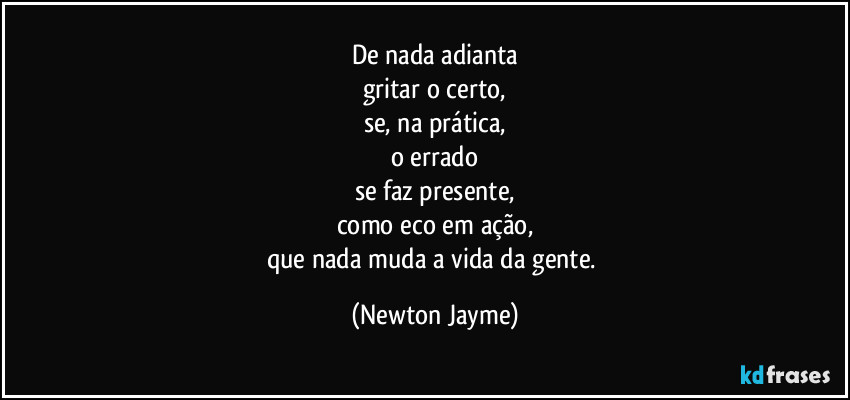 De nada adianta
gritar o certo,
se, na prática,
o errado
se faz presente,
como eco em ação,
que nada muda a vida da gente. (Newton Jayme)