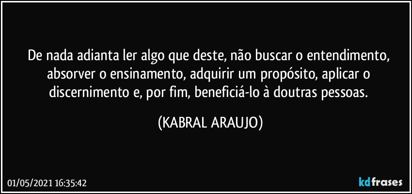 De nada adianta ler algo que deste, não buscar o entendimento, absorver o ensinamento, adquirir um propósito, aplicar o discernimento e, por fim, beneficiá-lo à doutras pessoas. (KABRAL ARAUJO)